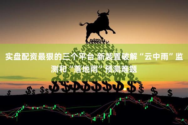实盘配资最狠的三个平台 新装置破解“云中雨”监测和“落地雨”预测难题