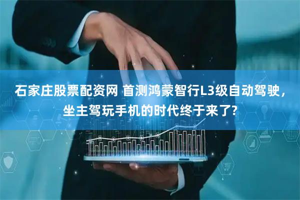 石家庄股票配资网 首测鸿蒙智行L3级自动驾驶，坐主驾玩手机的时代终于来了?