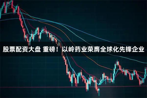 股票配资大盘 重磅！以岭药业荣膺全球化先锋企业
