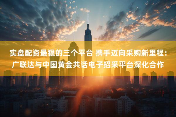 实盘配资最狠的三个平台 携手迈向采购新里程：广联达与中国黄金共话电子招采平台深化合作