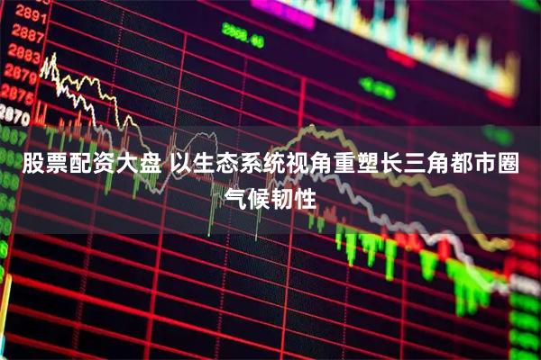 股票配资大盘 以生态系统视角重塑长三角都市圈气候韧性