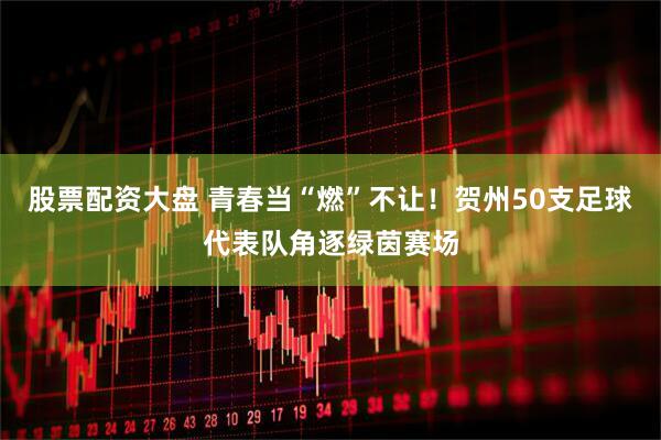 股票配资大盘 青春当“燃”不让！贺州50支足球代表队角逐绿茵赛场