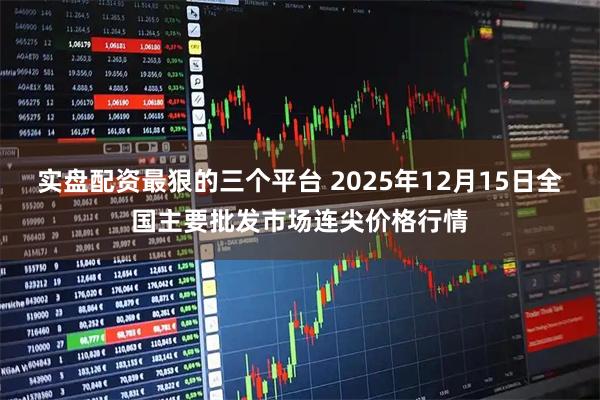 实盘配资最狠的三个平台 2025年12月15日全国主要批发市场连尖价格行情