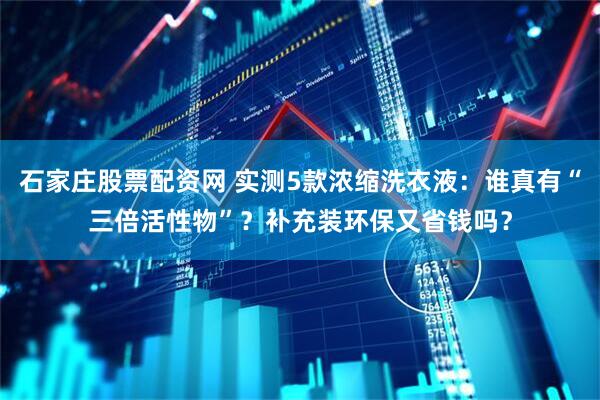 石家庄股票配资网 实测5款浓缩洗衣液：谁真有“三倍活性物”？补充装环保又省钱吗？