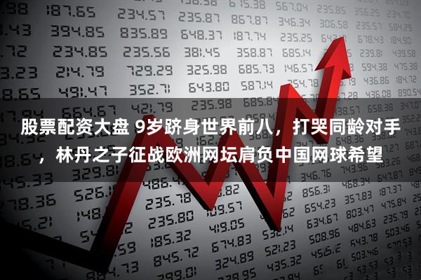 股票配资大盘 9岁跻身世界前八，打哭同龄对手，林丹之子征战欧洲网坛肩负中国网球希望