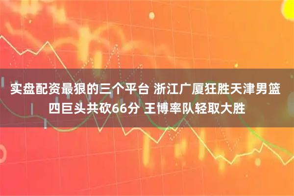实盘配资最狠的三个平台 浙江广厦狂胜天津男篮 四巨头共砍66分 王博率队轻取大胜