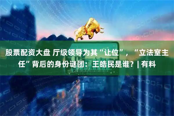 股票配资大盘 厅级领导为其“让位”，“立法室主任”背后的身份谜团：王皓民是谁？| 有料