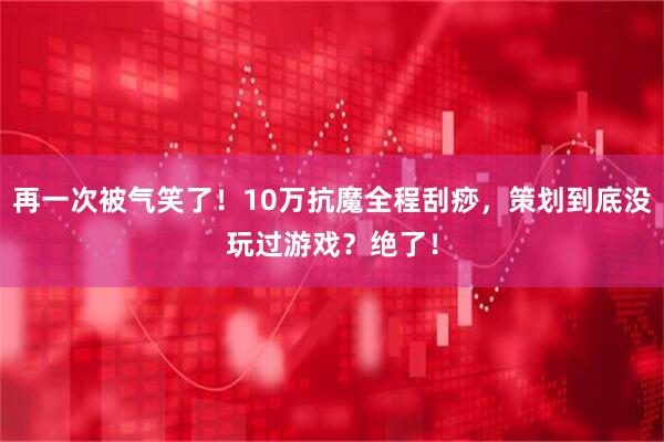 再一次被气笑了！10万抗魔全程刮痧，策划到底没玩过游戏？绝了！
