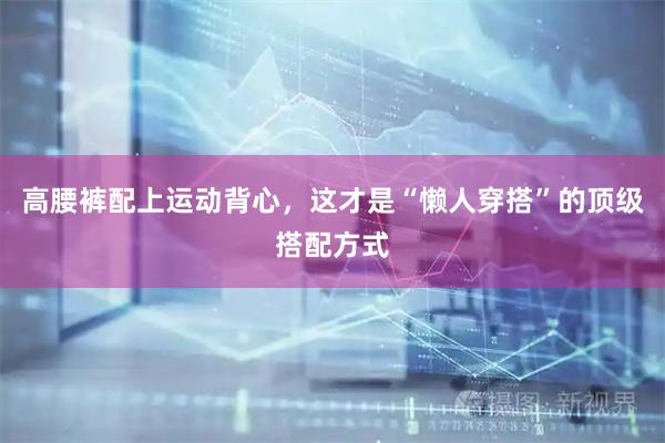 高腰裤配上运动背心，这才是“懒人穿搭”的顶级搭配方式