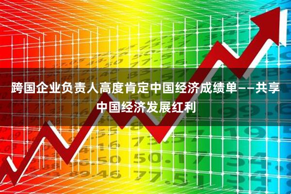 跨国企业负责人高度肯定中国经济成绩单——共享中国经济发展红利
