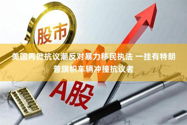 美国再掀抗议潮反对暴力移民执法 一挂有特朗普旗帜车辆冲撞抗议者