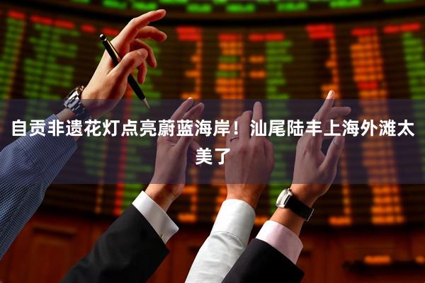 自贡非遗花灯点亮蔚蓝海岸！汕尾陆丰上海外滩太美了