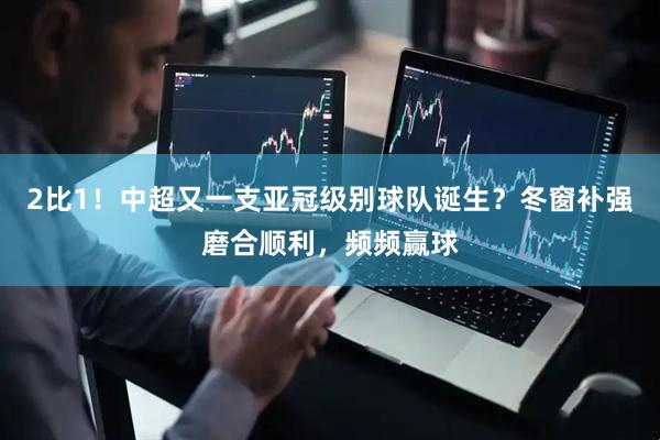 2比1！中超又一支亚冠级别球队诞生？冬窗补强磨合顺利，频频赢球