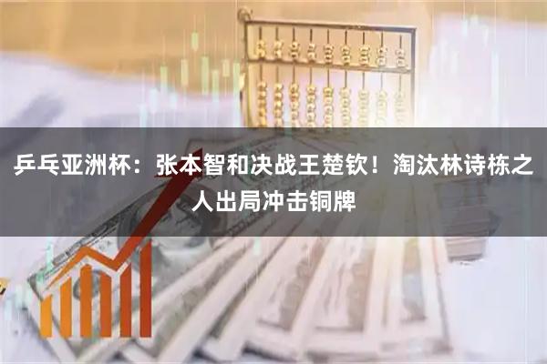乒乓亚洲杯：张本智和决战王楚钦！淘汰林诗栋之人出局冲击铜牌
