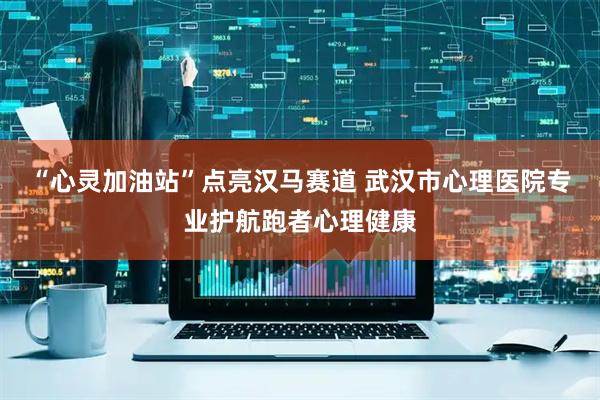 “心灵加油站”点亮汉马赛道 武汉市心理医院专业护航跑者心理健康