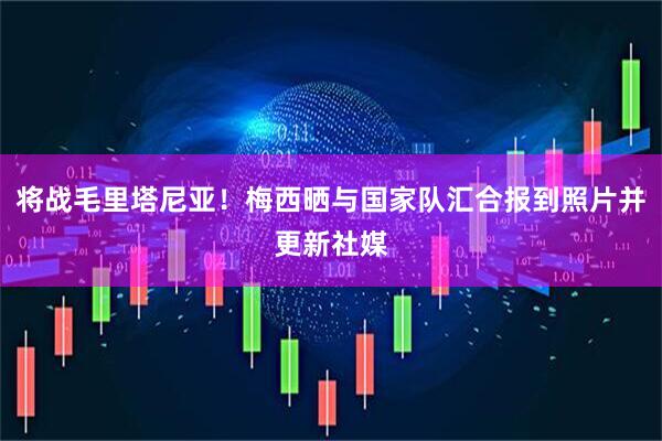 将战毛里塔尼亚！梅西晒与国家队汇合报到照片并更新社媒