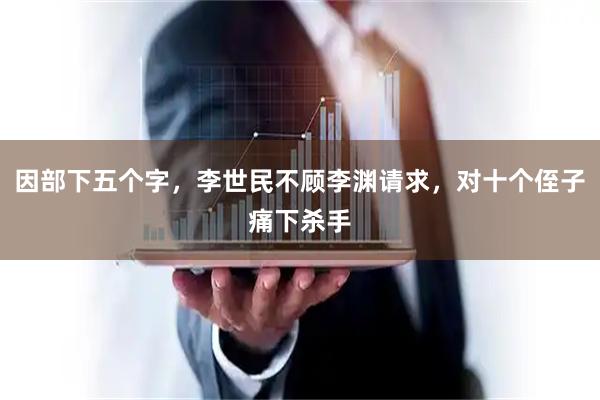 因部下五个字，李世民不顾李渊请求，对十个侄子痛下杀手