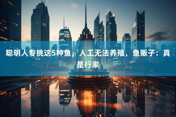 聪明人专挑这5种鱼，人工无法养殖，鱼贩子：真是行家