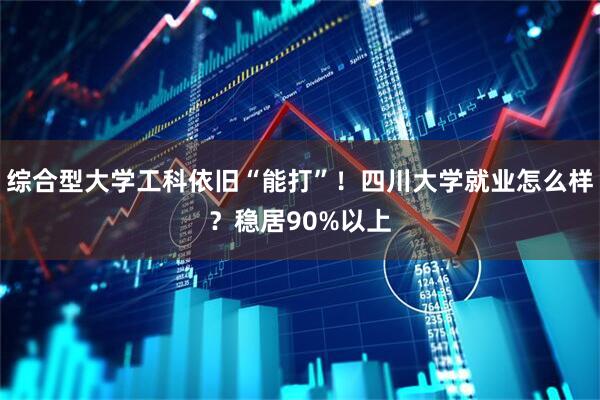 综合型大学工科依旧“能打”！四川大学就业怎么样？稳居90%以上