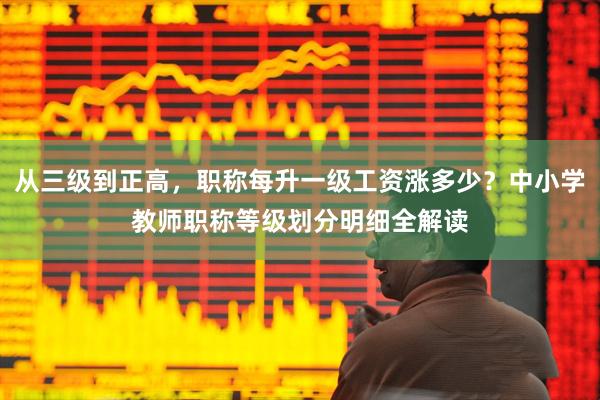 从三级到正高，职称每升一级工资涨多少？中小学教师职称等级划分明细全解读