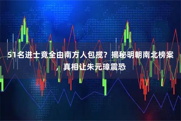 51名进士竟全由南方人包揽？揭秘明朝南北榜案，真相让朱元璋震恐