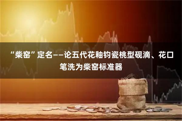 “柴窑”定名——论五代花釉钧瓷桃型砚滴、花口笔洗为柴窑标准器