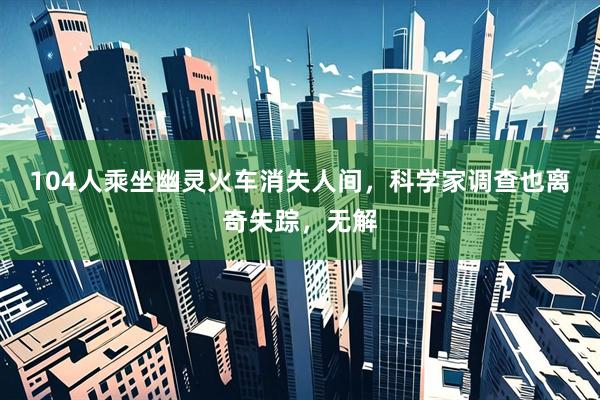 104人乘坐幽灵火车消失人间，科学家调查也离奇失踪，无解