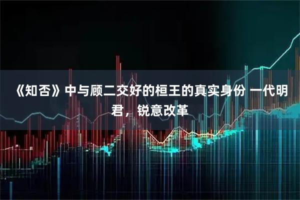 《知否》中与顾二交好的桓王的真实身份 一代明君，锐意改革