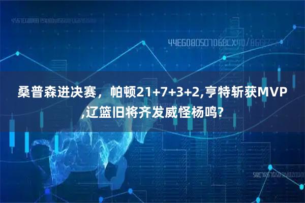 桑普森进决赛，帕顿21+7+3+2,亨特斩获MVP,辽篮旧将齐发威怪杨鸣?