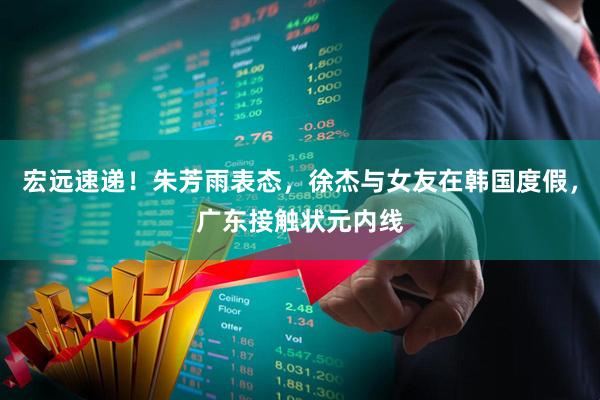 宏远速递！朱芳雨表态，徐杰与女友在韩国度假，广东接触状元内线