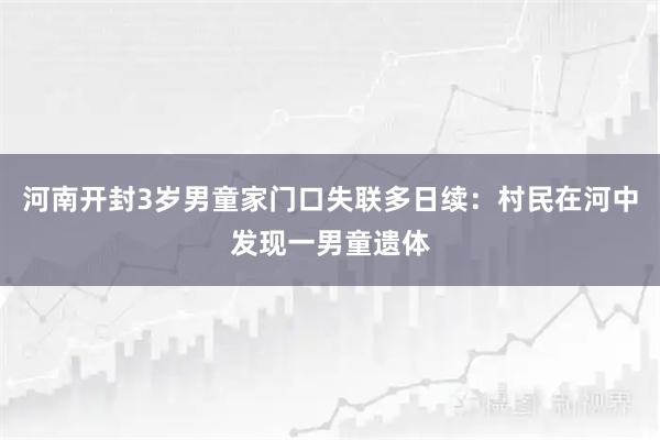 河南开封3岁男童家门口失联多日续：村民在河中发现一男童遗体